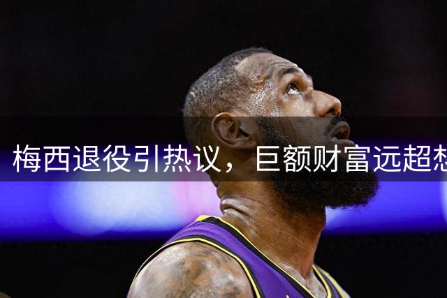 梅西退役引热议，巨额财富远超想象